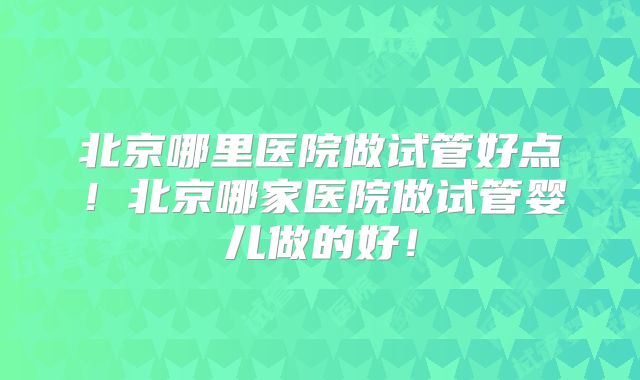 北京哪里医院做试管好点!北京哪家医院做试管婴儿做的好!