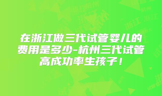 在浙江做三代试管婴儿的费用是多少-杭州三代试管高成功率生孩子!