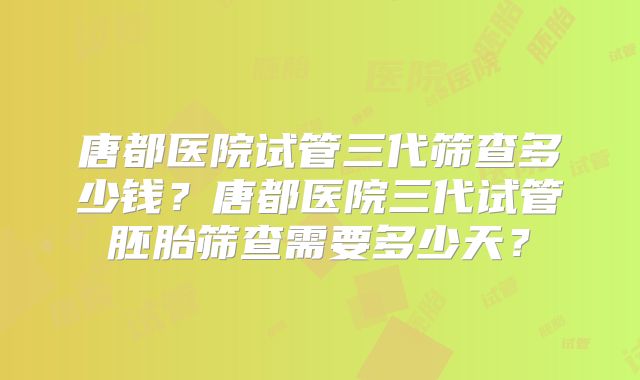 唐都医院试管三代筛查多少钱?唐都医院三代试管胚胎筛查需要多少天?