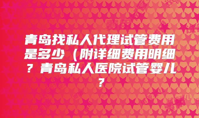 青岛找私人代理试管费用是多少(附详细费用明细?青岛私人医院试管婴儿?