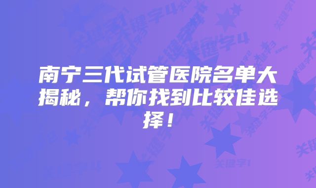 南宁三代试管医院名单大揭秘,帮你找到比较佳选择!