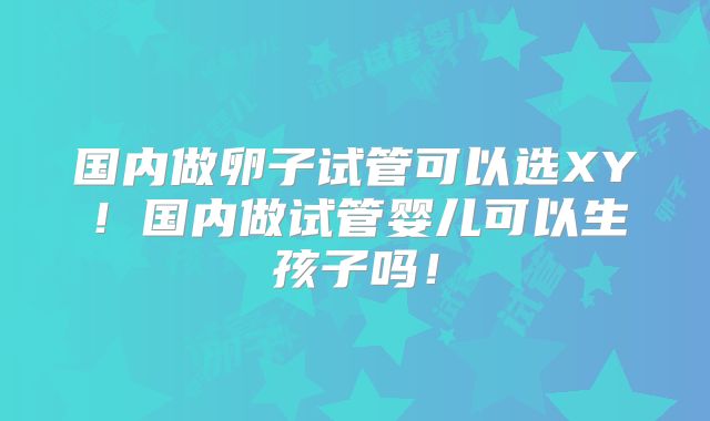 国内做卵子试管可以选XY!国内做试管婴儿可以生孩子吗!