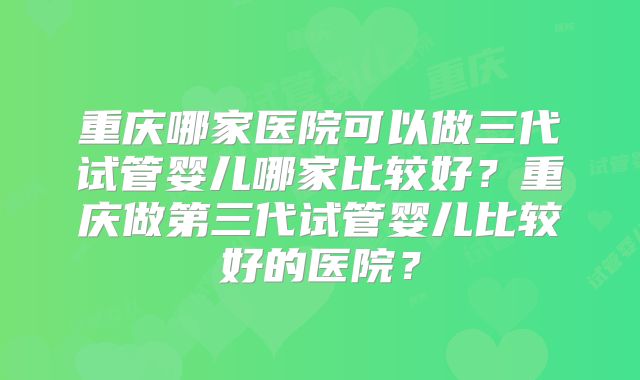 重庆哪家医院可以做三代试管婴儿哪家比较好?重庆做第三代试管婴儿比较好的医院?