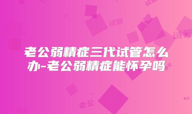 老公弱精症三代试管怎么办-老公弱精症能怀孕吗