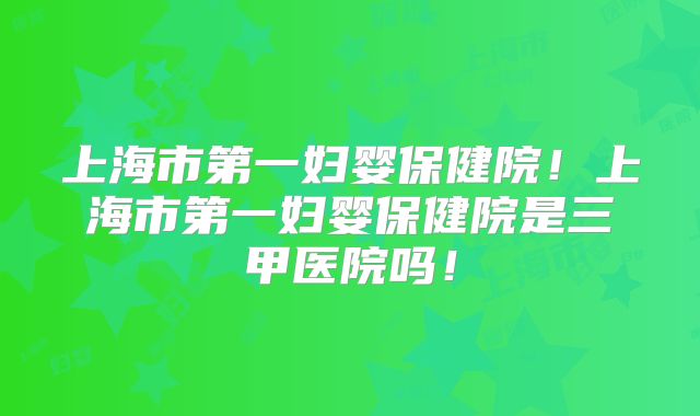上海市第一妇婴保健院!上海市第一妇婴保健院是三甲医院吗!
