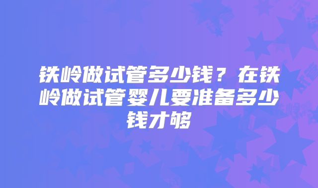 铁岭做试管多少钱?在铁岭做试管婴儿要准备多少钱才够