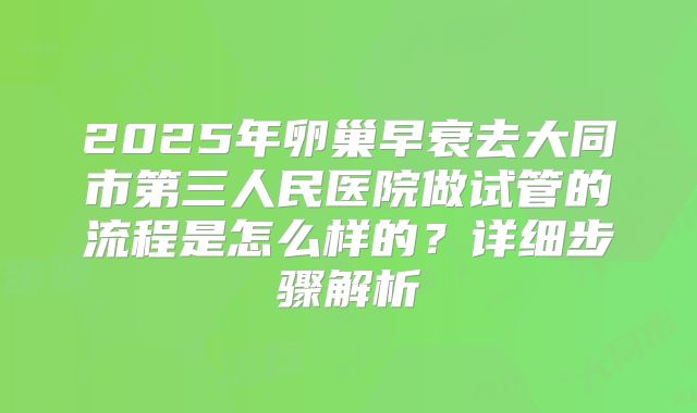2025年卵巢早衰去大同市第三人民医院做试管的流程是怎么样的？详细步骤解析
