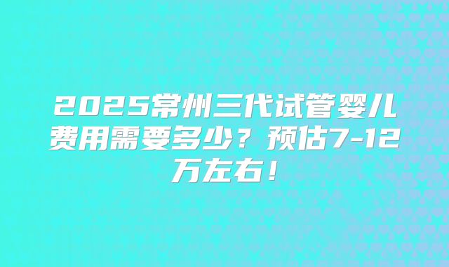 2025常州三代试管婴儿费用需要多少？预估7-12万左右！