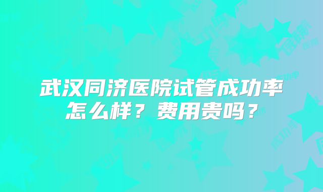 武汉同济医院试管成功率怎么样?费用贵吗?