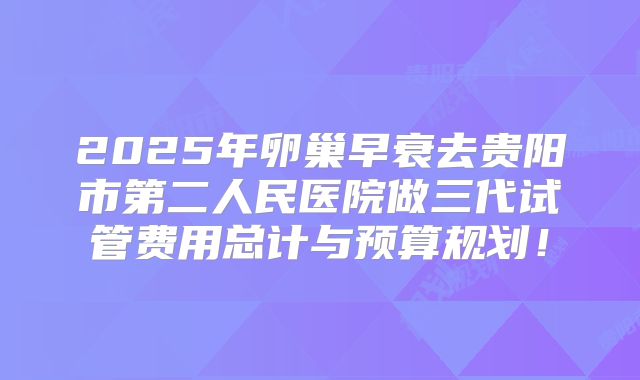 2025年卵巢早衰去贵阳市第二人民医院做三代试管费用总计与预算规划！