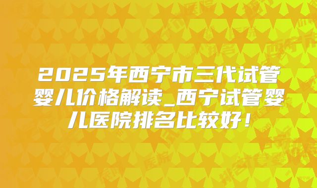 2025年西宁市三代试管婴儿价格解读_西宁试管婴儿医院排名比较好!