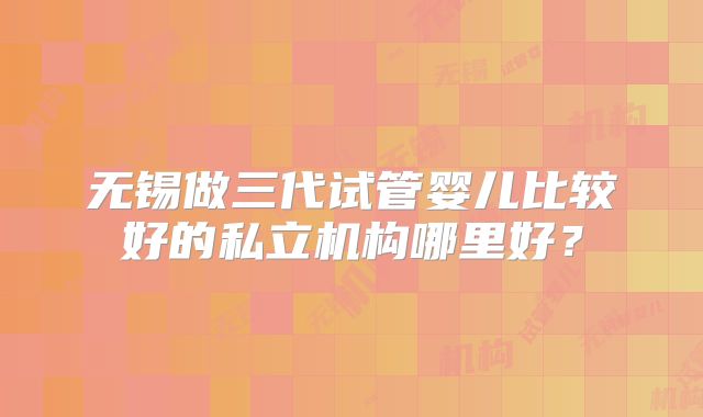 无锡做三代试管婴儿比较好的私立机构哪里好？