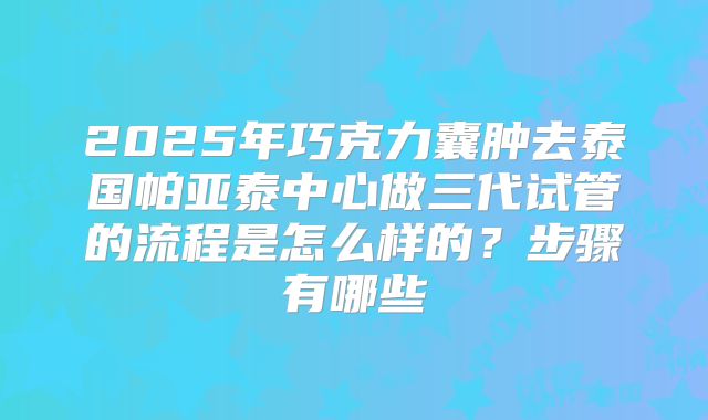 2025年巧克力囊肿去泰国帕亚泰中心做三代试管的流程是怎么样的?步骤有哪些