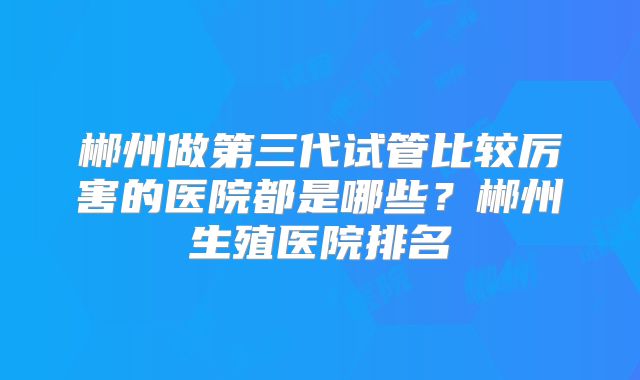 郴州做第三代试管比较厉害的医院都是哪些？郴州生殖医院排名