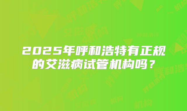 2025年呼和浩特有正规的艾滋病试管机构吗?