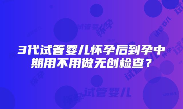 3代试管婴儿怀孕后到孕中期用不用做无创检查？