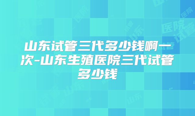 山东试管三代多少钱啊一次-山东生殖医院三代试管多少钱