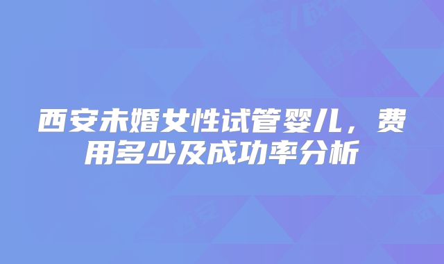 西安未婚女性试管婴儿,费用多少及成功率分析