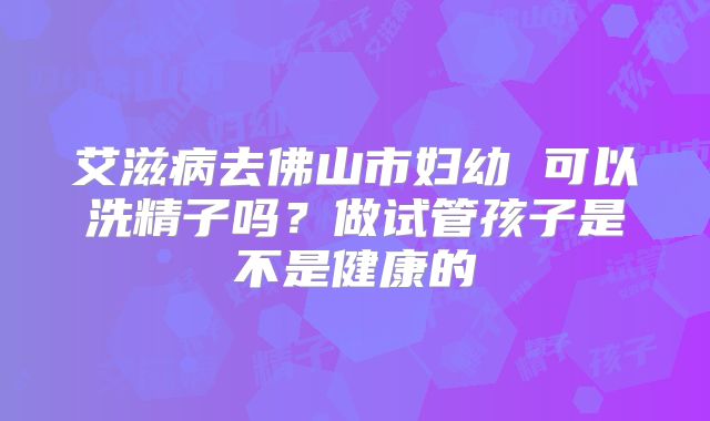 艾滋病去佛山市妇幼 可以洗精子吗?做试管孩子是不是健康的