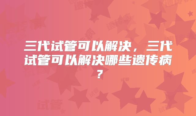 三代试管可以解决,三代试管可以解决哪些遗传病?