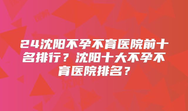 24沈阳不孕不育医院前十名排行？沈阳十大不孕不育医院排名？