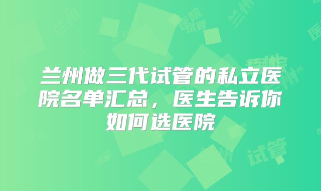 兰州做三代试管的私立医院名单汇总，医生告诉你如何选医院