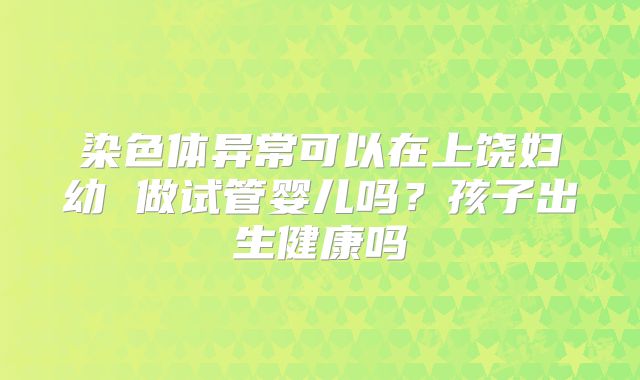 染色体异常可以在上饶妇幼 做试管婴儿吗?孩子出生健康吗