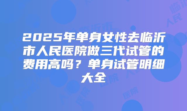 2025年单身女性去临沂市人民医院做三代试管的费用高吗？单身试管明细大全