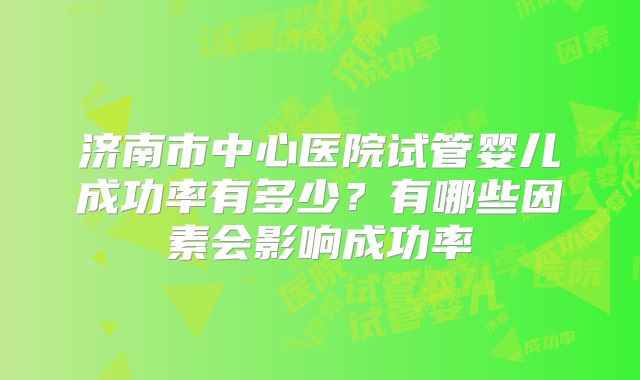 济南市中心医院试管婴儿成功率有多少?有哪些因素会影响成功率