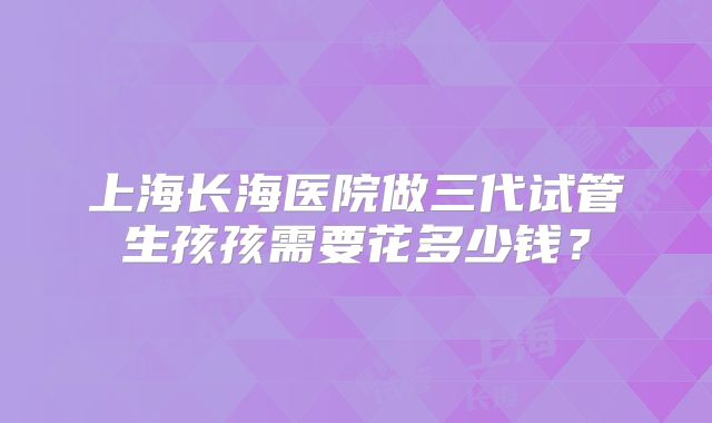 上海长海医院做三代试管生孩孩需要花多少钱？