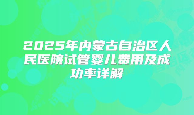 2025年内蒙古自治区人民医院试管婴儿费用及成功率详解