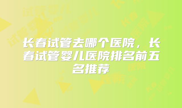 长春试管去哪个医院，长春试管婴儿医院排名前五名推荐