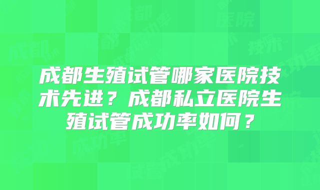 成都生殖试管哪家医院技术先进？成都私立医院生殖试管成功率如何？