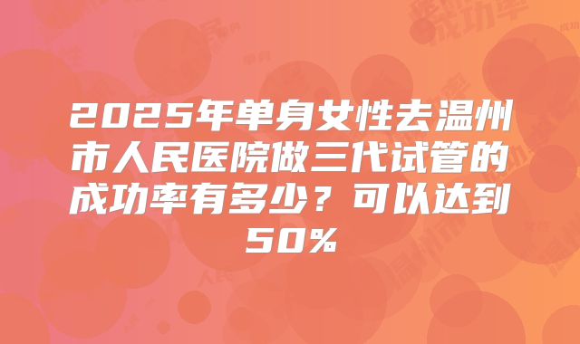 2025年单身女性去温州市人民医院做三代试管的成功率有多少?可以达到50%