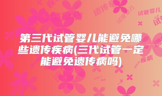 第三代试管婴儿能避免哪些遗传疾病(三代试管一定能避免遗传病吗)
