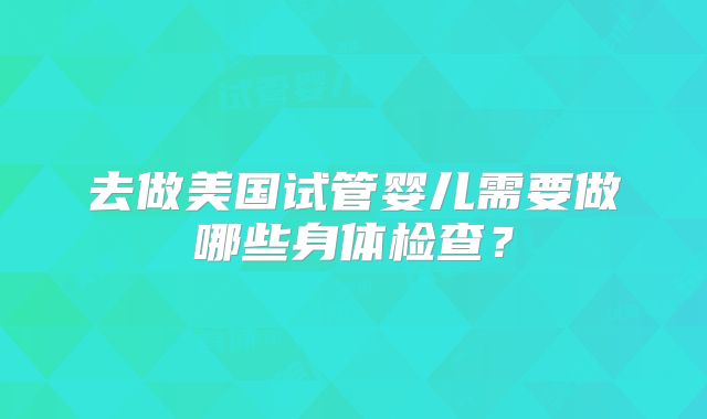 去做美国试管婴儿需要做哪些身体检查？