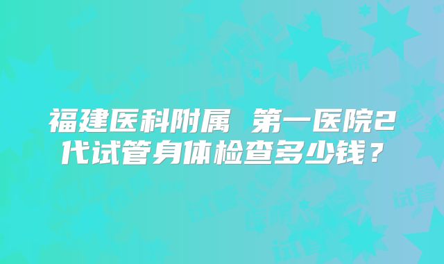 福建医科附属 第一医院2代试管身体检查多少钱?