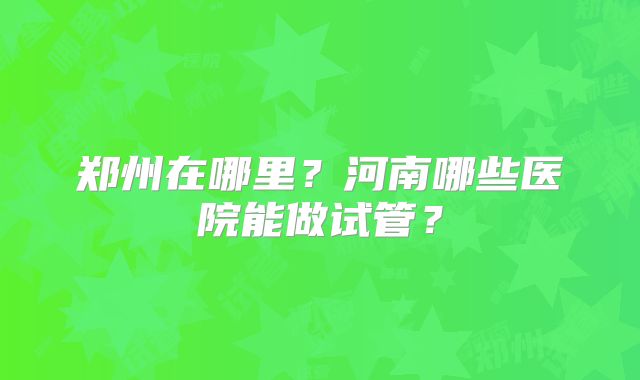 郑州在哪里?河南哪些医院能做试管?