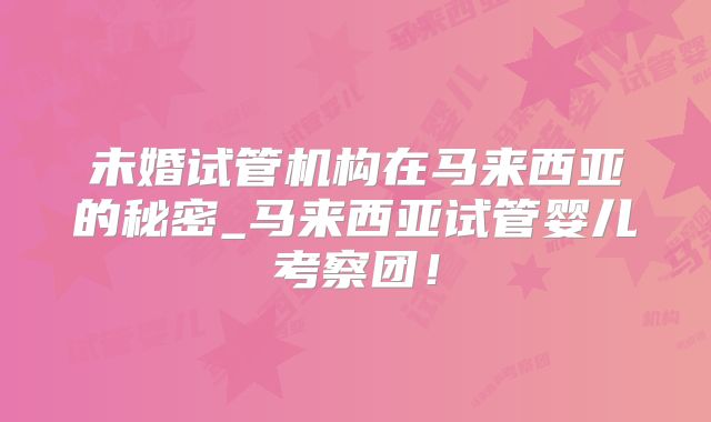 未婚试管机构在马来西亚的秘密_马来西亚试管婴儿考察团！