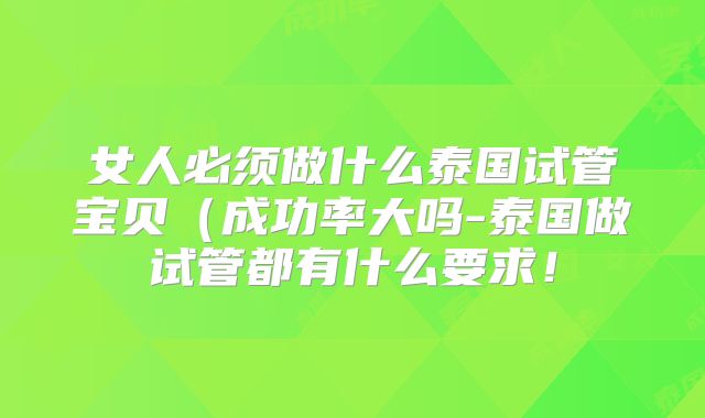 女人必须做什么泰国试管宝贝（成功率大吗-泰国做试管都有什么要求！