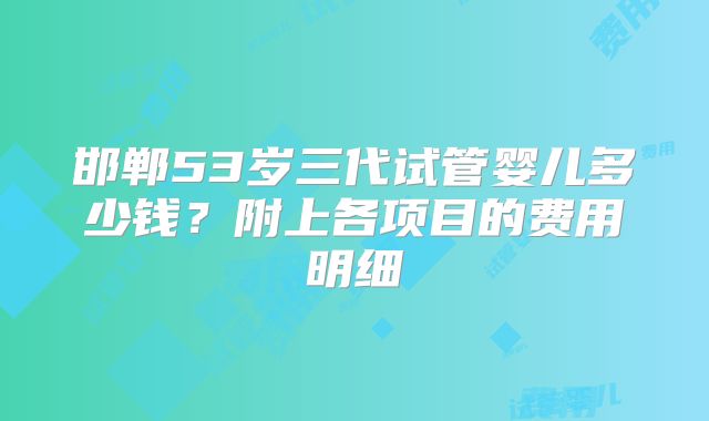 邯郸53岁三代试管婴儿多少钱?附上各项目的费用明细