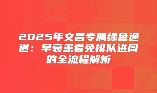 2025年文昌专属绿色通道：早衰患者免排队进周的全流程解析