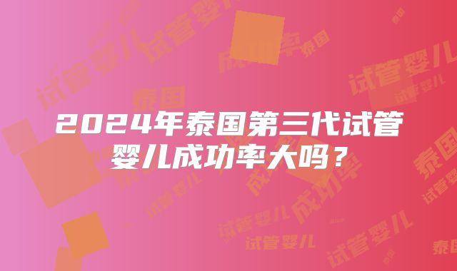2024年泰国第三代试管婴儿成功率大吗?
