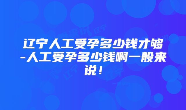 辽宁人工受孕多少钱才够-人工受孕多少钱啊一般来说!