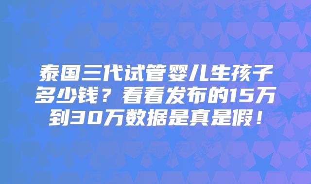 泰国三代试管婴儿生孩子多少钱?看看发布的15万到30万数据是真是假!