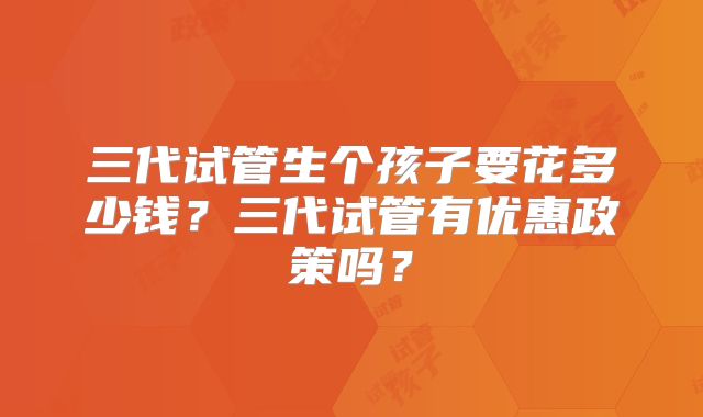 三代试管生个孩子要花多少钱?三代试管有优惠政策吗?