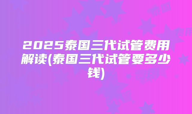 2025泰国三代试管费用解读(泰国三代试管要多少钱)