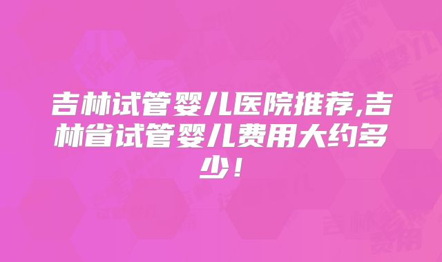 吉林试管婴儿医院推荐,吉林省试管婴儿费用大约多少!