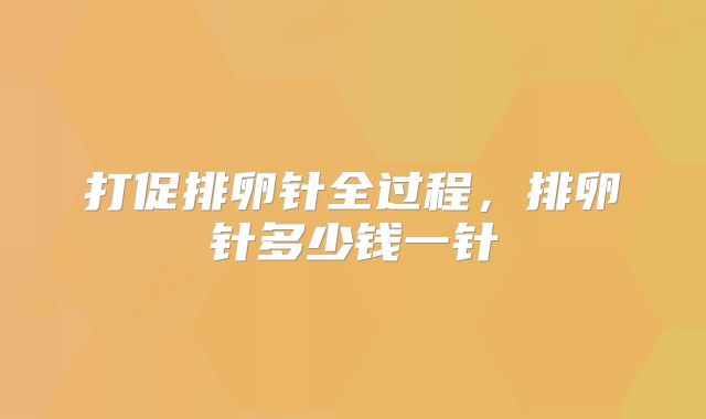 打促排卵针全过程,排卵针多少钱一针