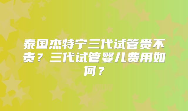 泰国杰特宁三代试管贵不贵?三代试管婴儿费用如何?